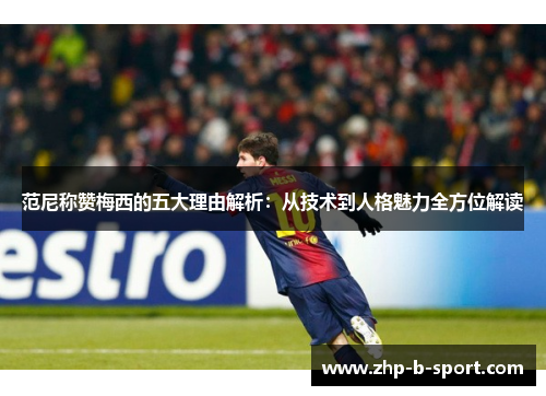 范尼称赞梅西的五大理由解析：从技术到人格魅力全方位解读