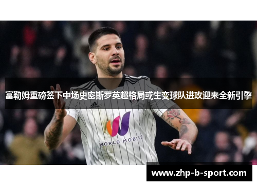 富勒姆重磅签下中场史密斯罗英超格局或生变球队进攻迎来全新引擎