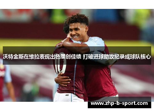 沃特金斯在维拉表现出色屡创佳绩 打破进球助攻纪录成球队核心