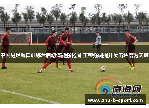 中国男足海口训练营启动体能强化周 主帅强调提升反击速度为关键