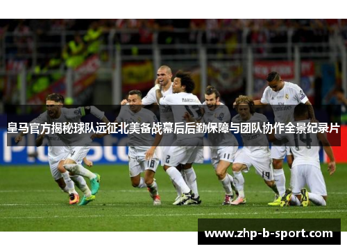 皇马官方揭秘球队远征北美备战幕后后勤保障与团队协作全景纪录片