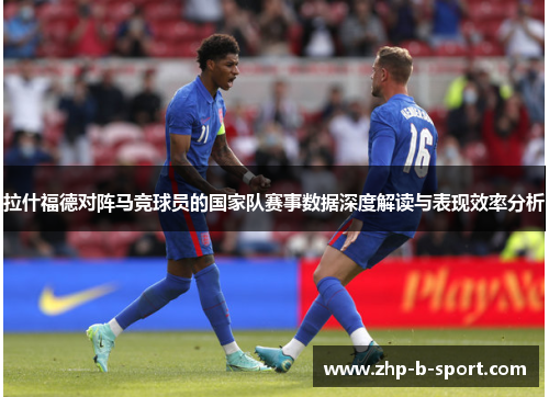拉什福德对阵马竞球员的国家队赛事数据深度解读与表现效率分析